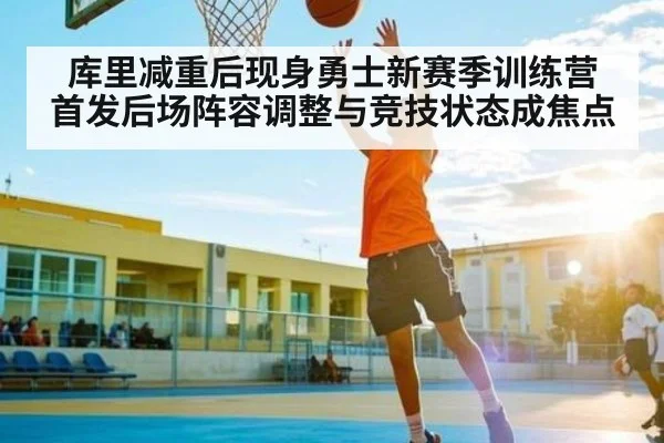 库里减重后现身勇士新赛季训练营 首发后场阵容调整与竞技状态成焦点