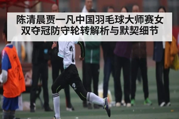 陈清晨贾一凡中国羽毛球大师赛女双夺冠防守轮转解析与默契细节