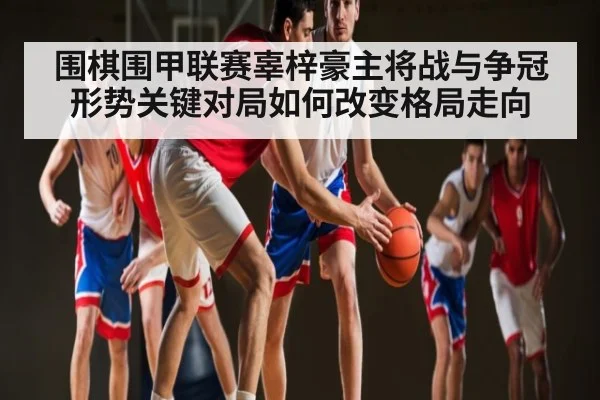 围棋围甲联赛辜梓豪主将战与争冠形势关键对局如何改变格局走向