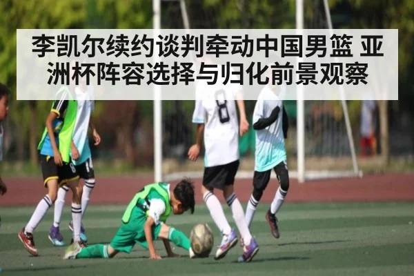 李凯尔续约谈判牵动中国男篮 亚洲杯阵容选择与归化前景观察