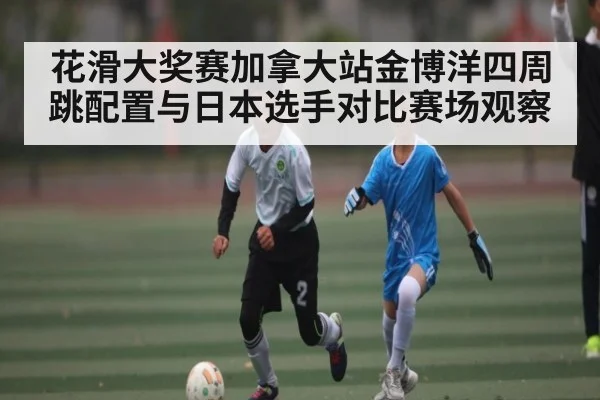 花滑大奖赛加拿大站金博洋四周跳配置与日本选手对比赛场观察